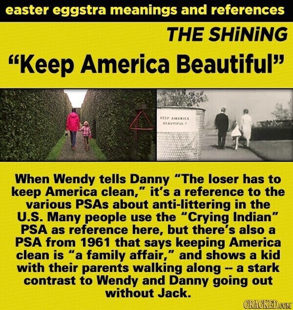 easter eggstra meanings and references THE SHiNiNG Keep America Beautiful KEEP AMERICA BEAUTIFUL ! When Wendy tells Danny The loser has to keep America clean, it's a reference to the various PSAs about anti-littering in the U.S. Many people use the Crying Indian PSA as reference here, but there's also a PSA from 1961 that says keeping America clean is a family affair, and shows a kid with their parents walking along - a a stark contrast to Wendy and Danny going out without Jack. GRACKED.COM