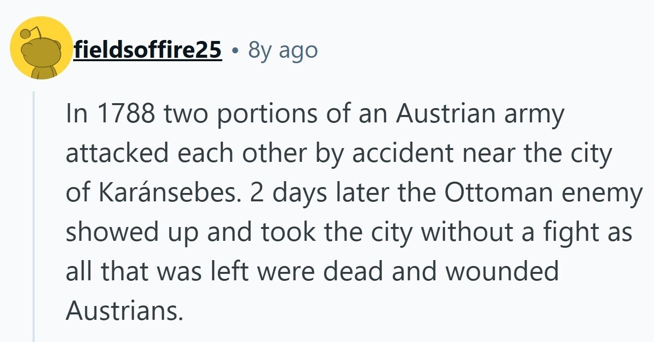 fieldsoffire25 8y ago In 1788 two portions of an Austrian army attacked each other by accident near the city of Karánsebes. 2 days later the Ottoman enemy showed up and took the city without a fight as all that was left were dead and wounded Austrians.