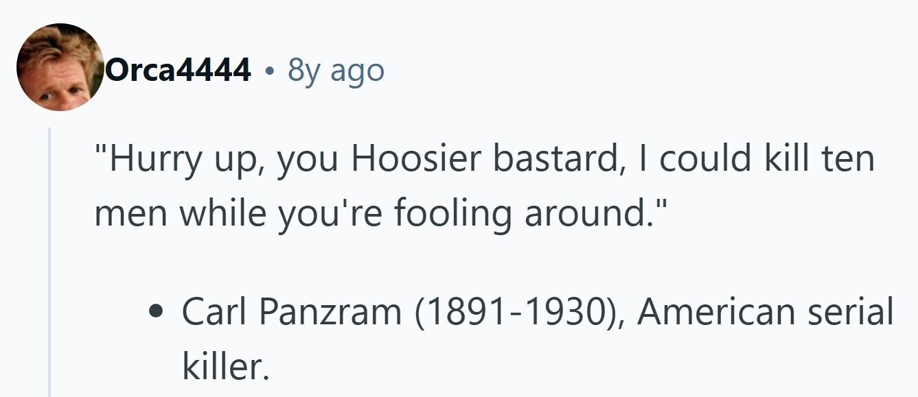 Orca4444 . 8y ago Hurry up, you Hoosier bastard, I could kill ten men while you're fooling around. Carl Panzram (1891-1930), American serial killer. 