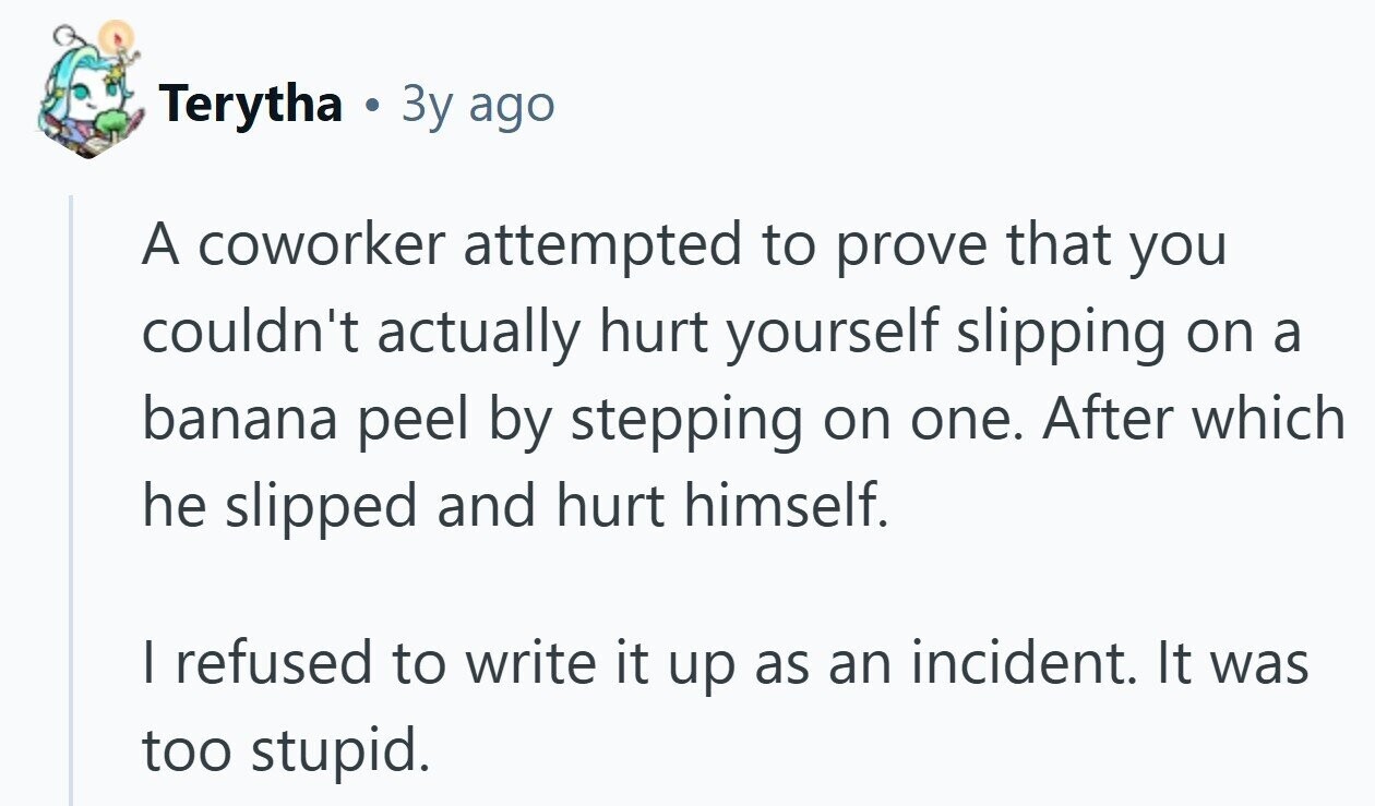 Terytha 3y ago A coworker attempted to prove that you couldn't actually hurt yourself slipping on a banana peel by stepping on one. After which he slipped and hurt himself. I refused to write it up as an incident. It was too stupid.