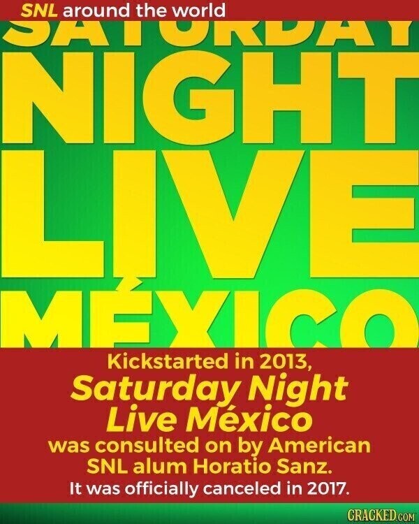 SNL around the world SATORUHI NIGHT MÉXICO Kickstarted in 2013, Saturday Night Live México was consulted on by American SNL alum Horatio Sanz. It was officially canceled in 2017. CRACKED.COM