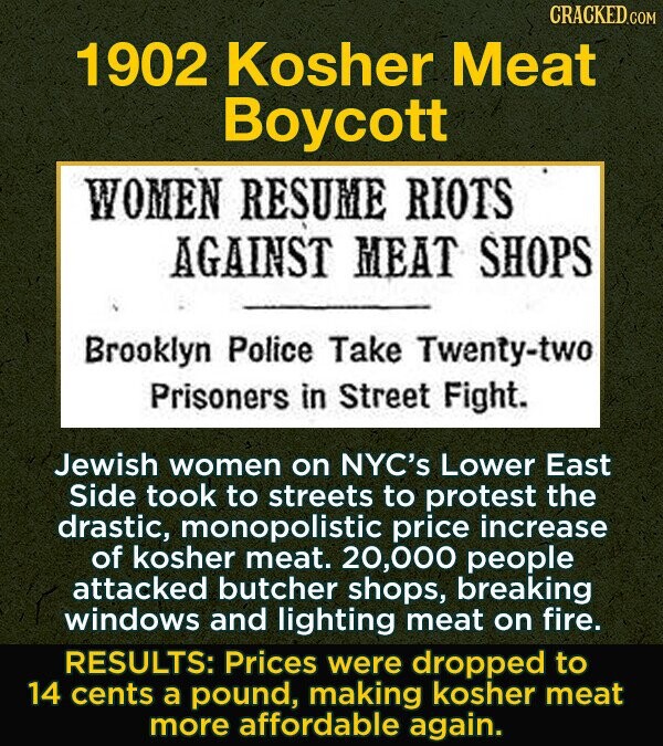 CRACKED.COM 1902 Kosher Meat Boycott WOMEN RESUME RIOTS AGAINST MEAT SHOPS Brooklyn Police Take Twenty-two Prisoners in Street Fight. Jewish women on NYC's Lower East Side took to streets to protest the drastic, monopolistic price increase of kosher meat. 20,000 people attacked butcher shops, breaking windows and lighting meat on fire. RESULTS: Prices were dropped to 14 cents a pound, making kosher meat more affordable again.