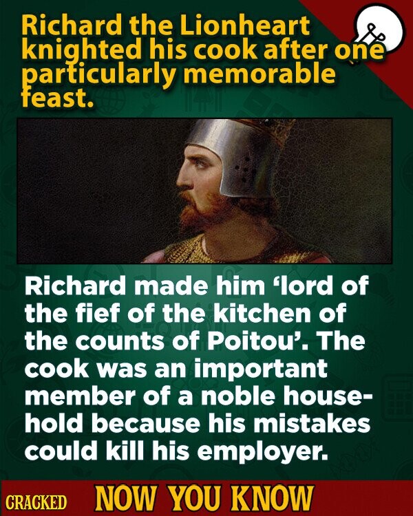 Richard the Lionheart knighted his cook after one particularly memorable feast. Richard made him 'lord of the fief of the kitchen of the counts of Poitou'. The cook was an important member of a noble house- hold because his mistakes could kill his employer. CRACKED NOW YOU KNOW