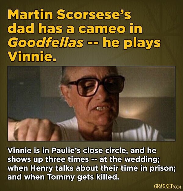 Martin Scorsese's dad has a cameo in Goodfellas -- he plays Vinnie. Vinnie is in Paulie's close circle, and he shows up three times - - a at the wedding; when Henry talks about their time in prison; and when Tommy gets killed. CRACKED.COM