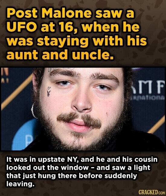 Post Malone saw a UFO at 16, when he was staying with his aunt and uncle. MF annationa P It was in upstate NY, and he and his cousin looked out the window-and saw a light that just hung there before suddenly leaving. CRACKED.COM