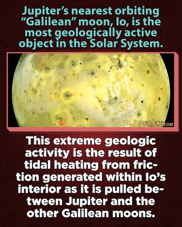 Jupiter's nearest orbiting Galilean moon, lo, is the most geologically active object in the Solar System. GRACKED.COM This extreme geologic activity is the result of tidal heating from fric- tion generated within lo's interior as it is pulled be- tween Jupiter and the other Galilean moons.