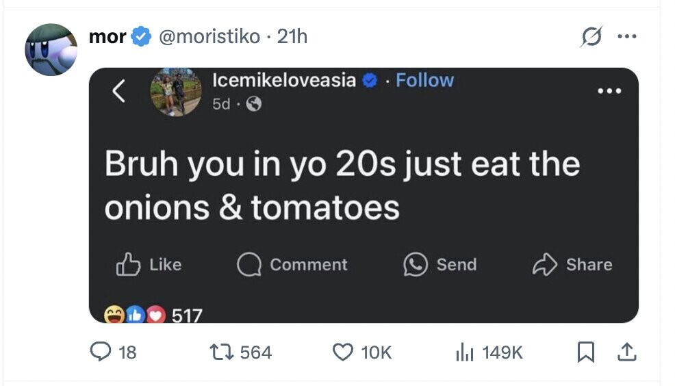 mor @moristiko. 21h ... Icemikeloveasia Follow ... 5d Bruh you in yo 20s just eat the onions & tomatoes Like Comment Share Send 517 18 564 10K del 149K