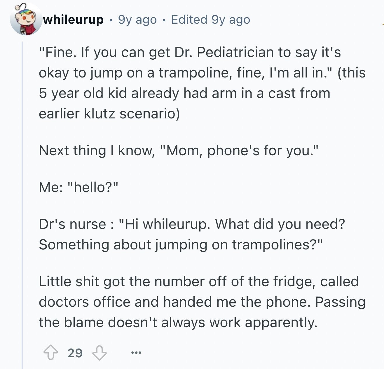 whileurup 9y ago Edited 9y ago Fine. If you can get Dr. Pediatrician to say it's okay to jump on a trampoline, fine, I'm all in. (this 5 year old kid already had arm in a cast from earlier klutz scenario) Next thing I know, Mom, phone's for you. Me: hello? Dr's nurse : Hi whileurup. What did you need? Something about jumping on trampolines? Little shit got the number off of the fridge, called doctors office and handed me the phone. Passing the blame doesn't always work apparently. 29 ...