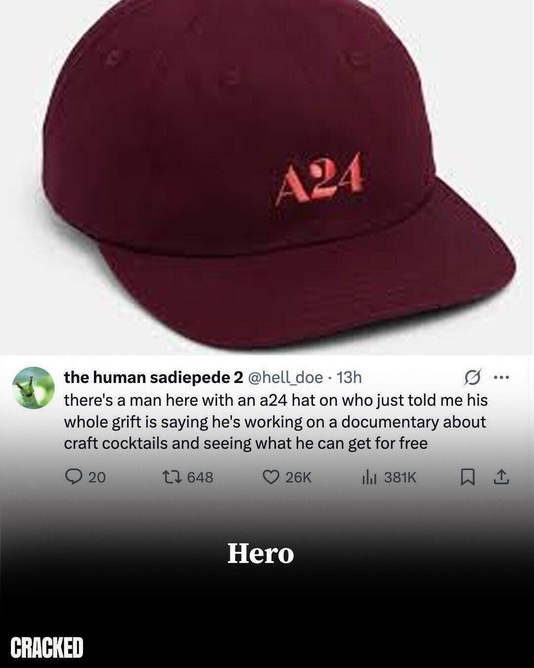 A24 s ... the human sadiepede 2 @hell_doe 13h there's a man here with an a24 hat on who just told me his whole grift is saying he's working on a documentary about craft cocktails and seeing what he can get for free 26K 20 648 del 381K Hero CRACKED