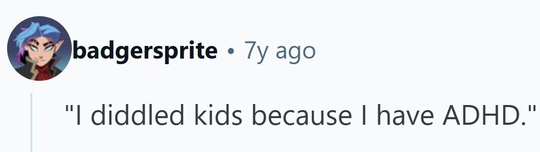 badgersprite . 7y ago I diddled kids because | have ADHD.