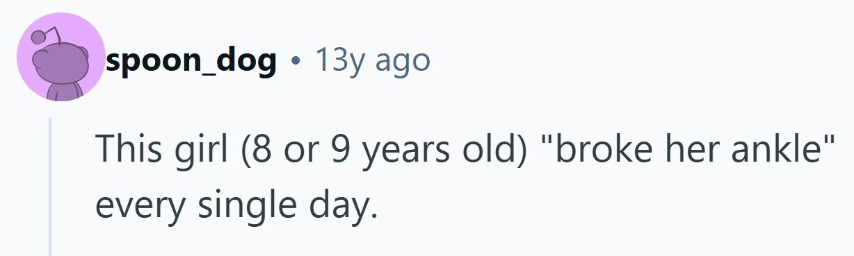 spoon_dog . 13y ago This girl (8 or 9 years old) broke her ankle every single day.
