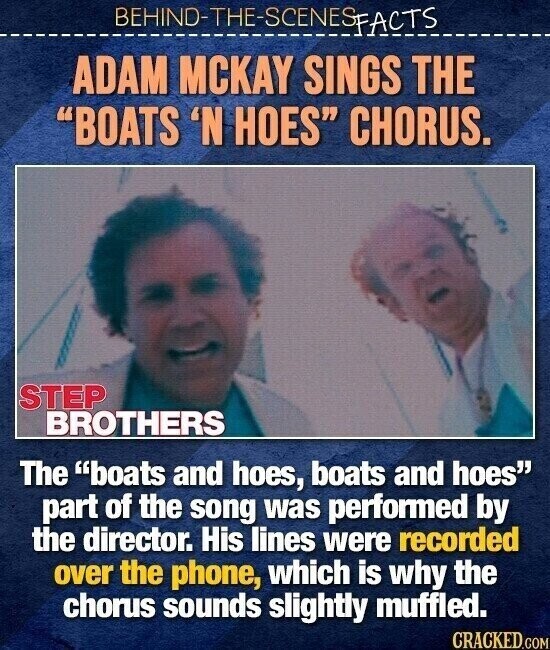 BEHINO-THE-SCENES FACTS ADAM MCKAY SINGS THE BOATS 'N HOES CHORUS. STEP BROTHERS The boats and hoes, boats and hoes part of the song was performed by the director. His lines were recorded over the phone, which is why the chorus sounds slightly muffled. CRACKED.COM