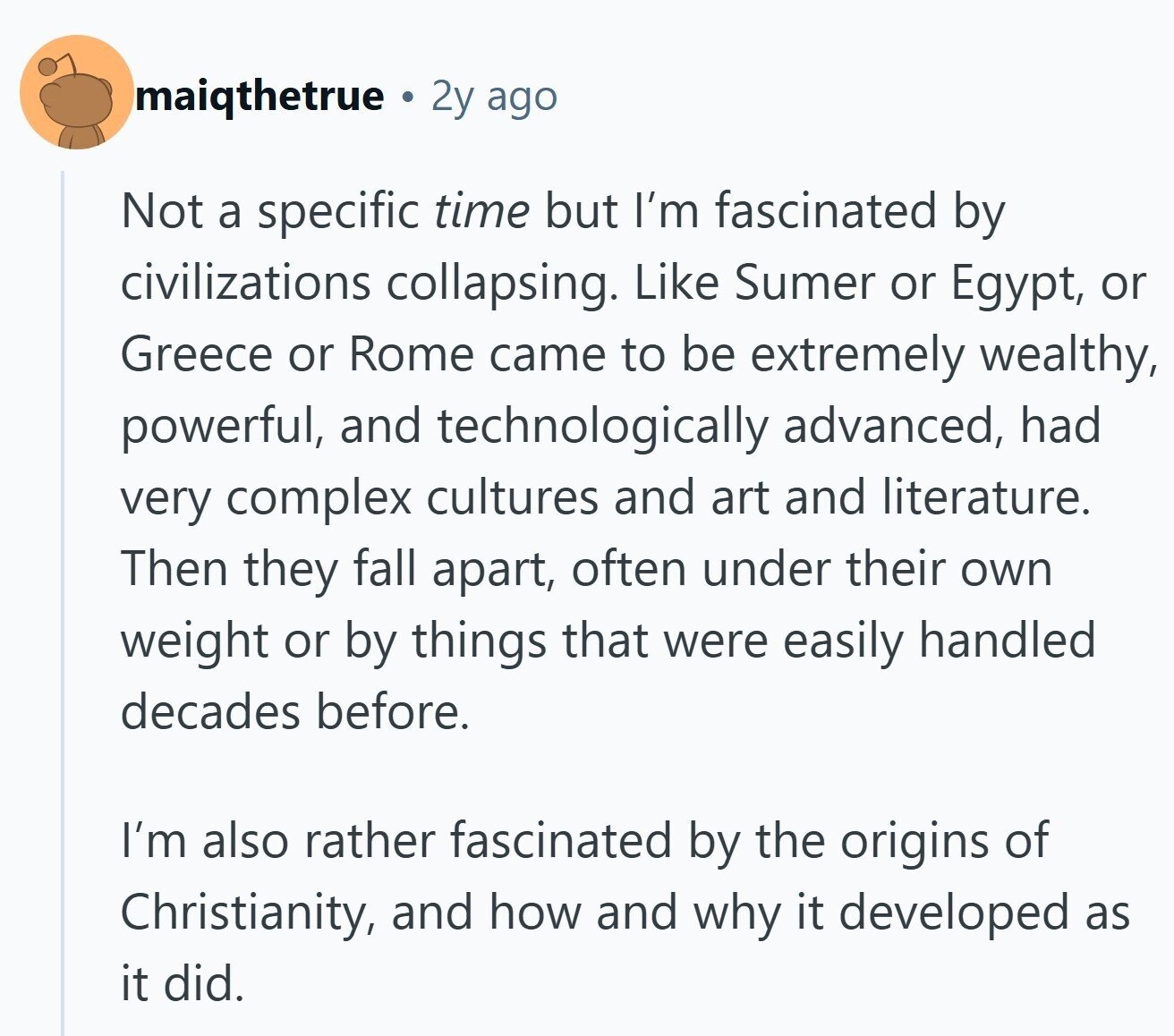 maiqthetrue 2y ago Not a specific time but I'm fascinated by civilizations collapsing. Like Sumer or Egypt, or Greece or Rome came to be extremely wealthy, powerful, and technologically advanced, had very complex cultures and art and literature. Then they fall apart, often under their own weight or by things that were easily handled decades before. I'm also rather fascinated by the origins of Christianity, and how and why it developed as it did.