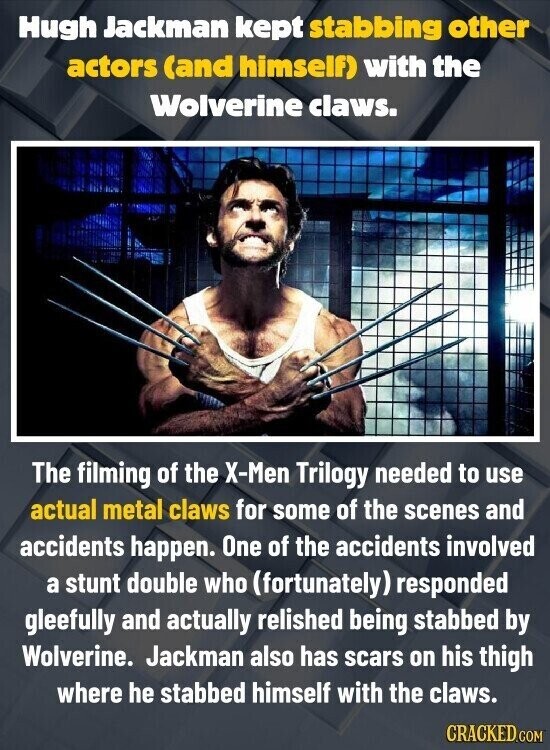 Hugh Jackman kept stabbing other actors (and himself) with the Wolverine claws. The filming of the X-Men Trilogy needed to use actual metal claws for some of the scenes and accidents happen. One of the accidents involved a stunt double who (fortunately) responded gleefully and actually relished being stabbed by Wolverine. Jackman also has scars on his thigh where he stabbed himself with the claws. CRACKED.COM