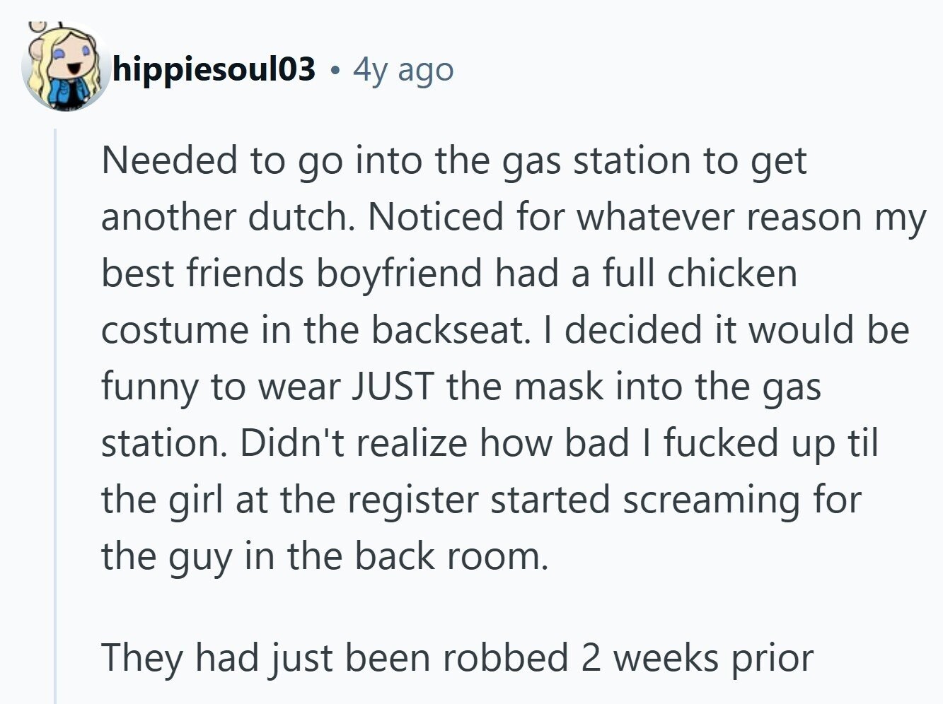 hippiesoul03 4y ago Needed to go into the gas station to get another dutch. Noticed for whatever reason my best friends boyfriend had a full chicken costume in the backseat. I decided it would be funny to wear JUST the mask into the gas station. Didn't realize how bad I fucked up til the girl at the register started screaming for the guy in the back room. They had just been robbed 2 weeks prior 