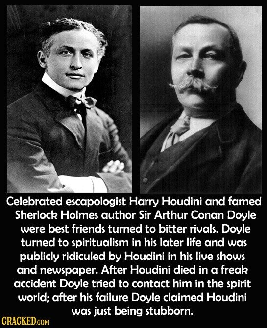 Celebrated escapologist Harry Houdini and famed Sherlock Holmes author Sir Arthur Conan Doyle were best friends turned to bitter rivals. Doyle turned to spiritualism in his later life and was publicly ridiculed by Houdini in his live shows and newspaper. After Houdini died in a freak accident Doyle tried to contact him in the spirit world; after his failure Doyle claimed Houdini was just being stubborn. CRACKED.COM