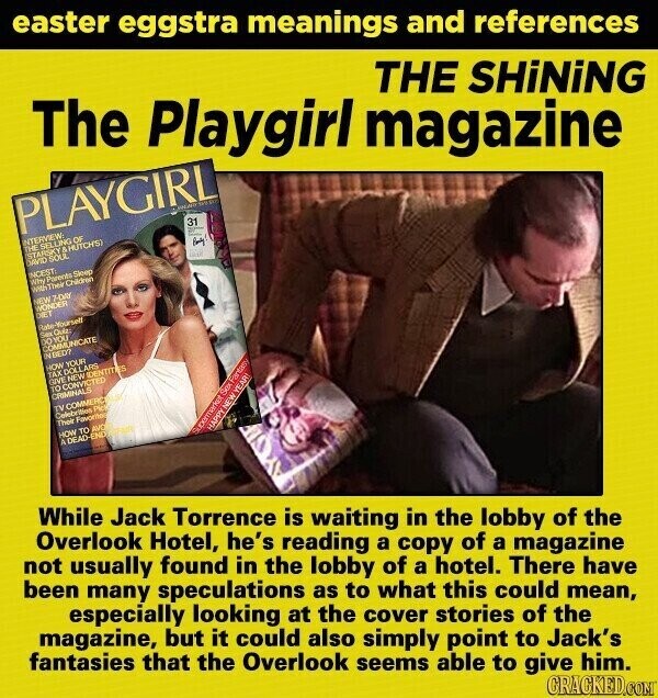 easter eggstra meanings and references The Playgirl magazine THE SHiNiNG PLAYGIRL INTERVIEW: THE SELLING OF 31 STARSKY в HUTCHS) سترج DAVID SOUL Book INCEST: Why Parents Sleep الزرقة With Their Children NEW 7-DAY WONDER DIET Rade-Yourself Sex Quiz DO YOU COMMUNICATE IN BED? HOW YOUR TAX DOLLARS GIVE NEW IDENTITIES TO CONVICTED CRIMINALS TV COMMERCING Celebrities Pics Their Favorite HOW TO AVO 4 DEAD-ENDYRAFE HAPPY NEW YEAR! Gupermarket Sex Fantasy While Jack Torrence is waiting in the lobby of the Overlook Hotel, he's reading a copy of a magazine not usually found in the lobby of a hotel. There have been