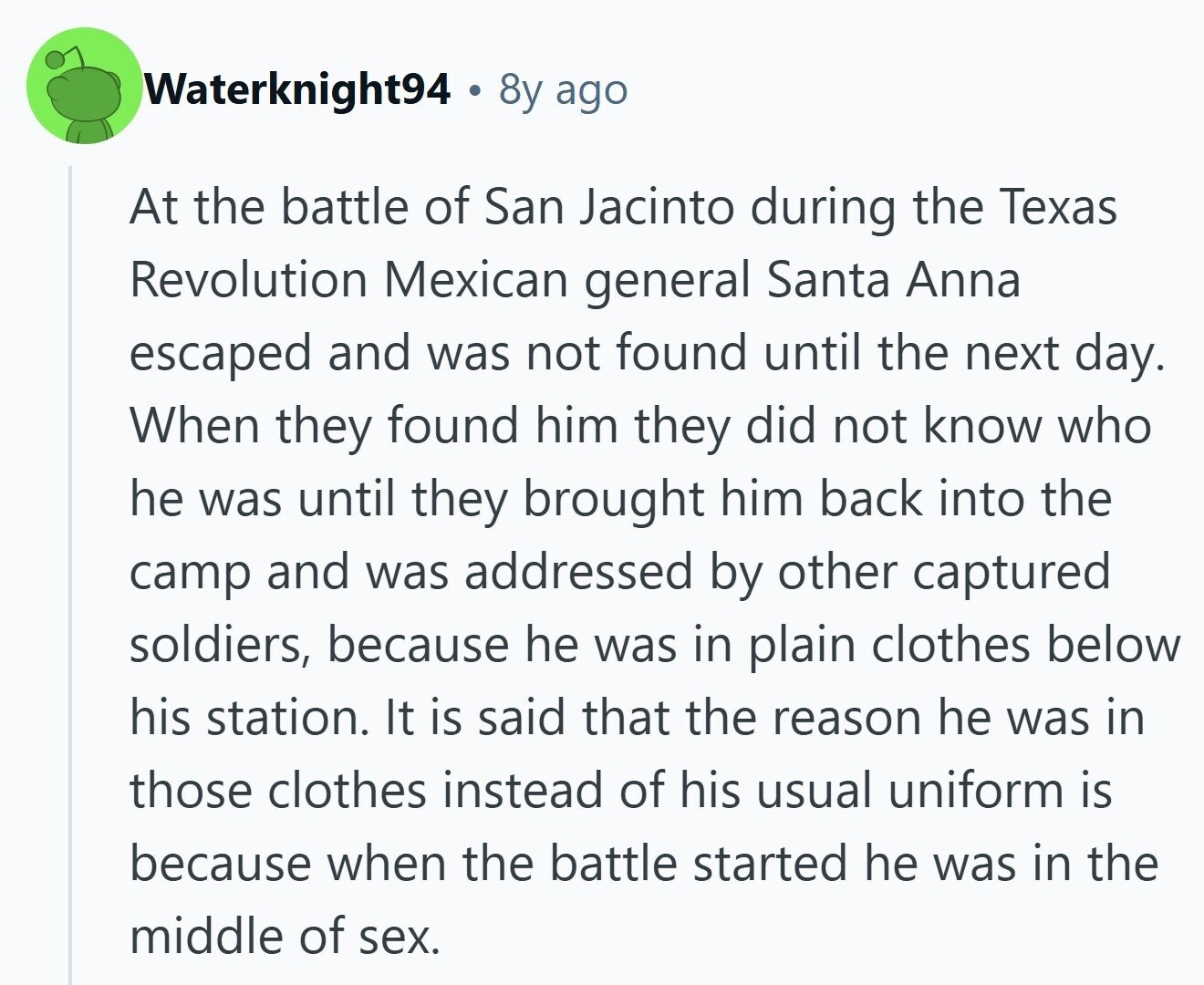 Waterknight94 8y ago At the battle of San Jacinto during the Texas Revolution Mexican general Santa Anna escaped and was not found until the next day. When they found him they did not know who he was until they brought him back into the camp and was addressed by other captured soldiers, because he was in plain clothes below his station. It is said that the reason he was in those clothes instead of his usual uniform is because when the battle started he was in the middle of sex.