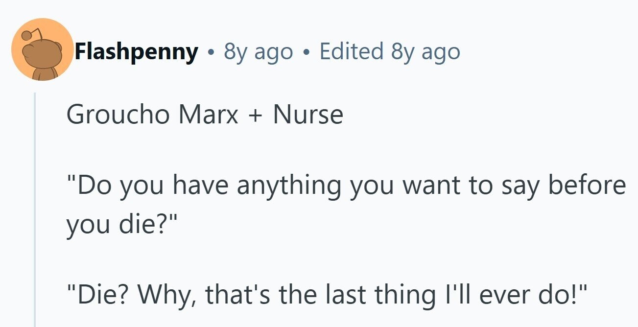 Flashpenny 8y ago Edited 8y ago Groucho Marx + Nurse Do you have anything you want to say before you die? Die? Why, that's the last thing I'll ever do! 