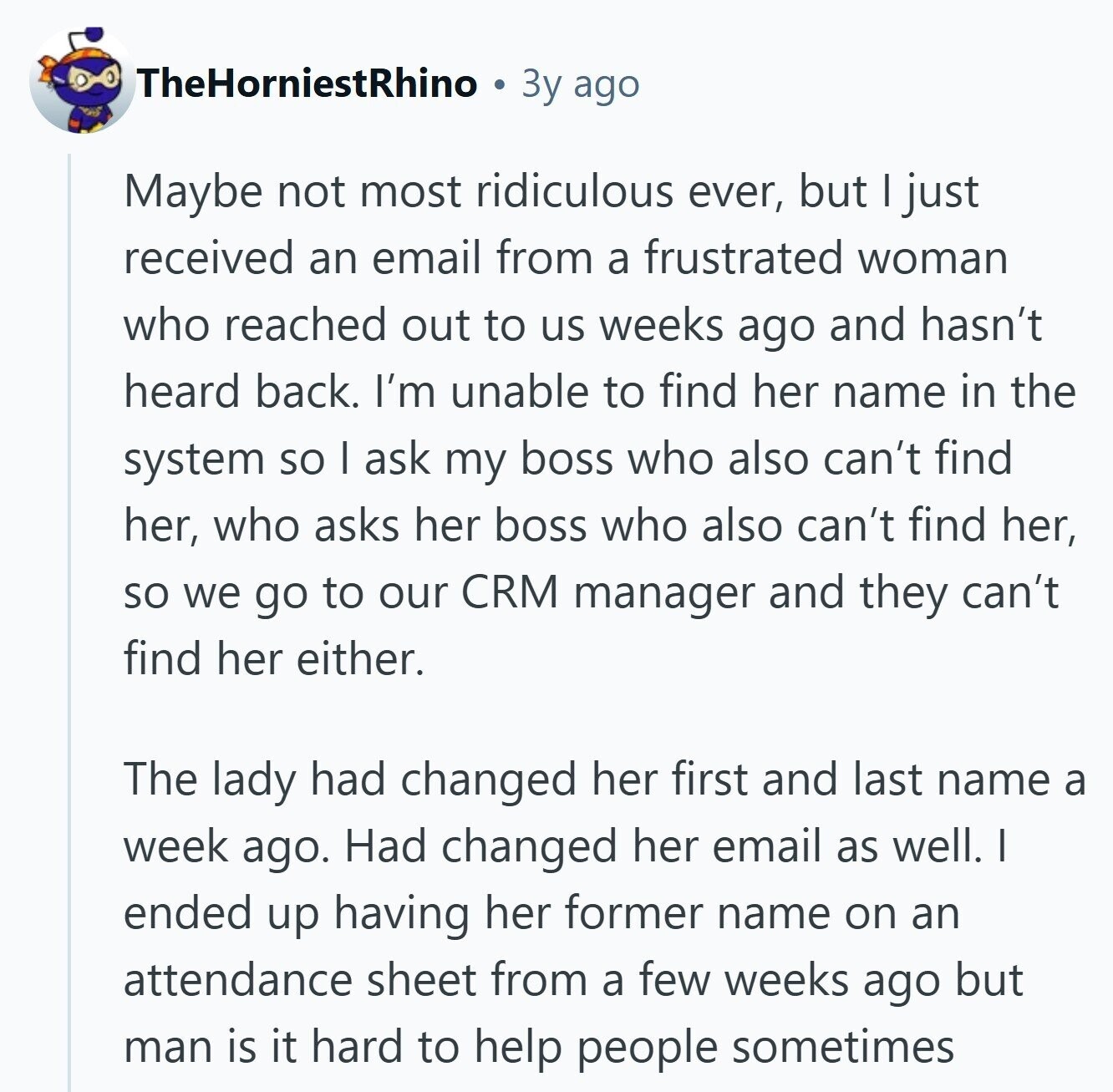 TheHorniestRhino Зу ago Maybe not most ridiculous ever, but | just received an email from a frustrated woman who reached out to us weeks ago and hasn't heard back. I'm unable to find her name in the system so I ask my boss who also can't find her, who asks her boss who also can't find her, so we go to our CRM manager and they can't find her either. The lady had changed her first and last name a week ago. Had changed her email as well. I ended up having her former name on an attendance sheet from