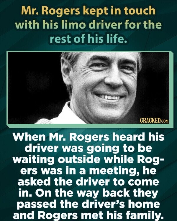 Mr. Rogers kept in touch with his limo driver for the rest of his life. CRACKED.COM When Mr. Rogers heard his driver was going to be waiting outside while Rog- ers was in a meeting, he asked the driver to come in. On the way back they passed the driver's home and Rogers met his family.