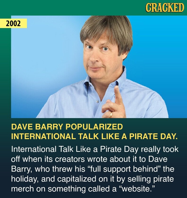 CRACKED 2002 DAVE BARRY POPULARIZED INTERNATIONAL TALK LIKE A PIRATE DAY. International Talk Like a Pirate Day really took off when its creators wrote about it to Dave Barry, who threw his full support behind the holiday, and capitalized on it by selling pirate merch on something called a website.