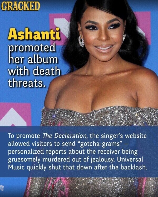 CRACKED Ashanti promoted her album with death threats. To promote The Declaration, the singer's website allowed visitors to send gotcha-grams - personalized reports about the receiver being gruesomely murdered out of jealousy. Universal Music quickly shut that down after the backlash.