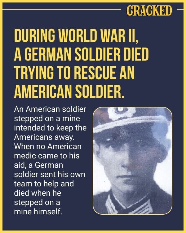 CRACKED DURING WORLD WAR II, A GERMAN SOLDIER DIED TRYING TO RESCUE AN AMERICAN SOLDIER. An American soldier stepped on a mine intended to keep the Americans away. When no American medic came to his aid, a German soldier sent his own team to help and died when he stepped on a mine himself.