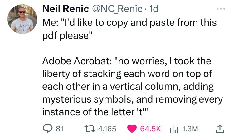 Neil Renic @NC_Renic 1d ... Me: I'd like to copy and paste from this pdf please Adobe Acrobat: no worries, I took the liberty of stacking each word on top of each other in a vertical column, adding mysterious symbols, and removing every instance of the letter 't' 81 4,165 64.5K 1.3M 