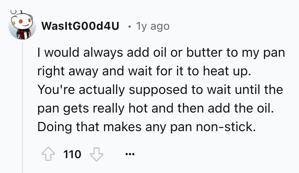 WasltG00d4U 1y ago I would always add oil or butter to my pan right away and wait for it to heat up. You're actually supposed to wait until the pan gets really hot and then add the oil. Doing that makes any pan non-stick. 110 ...