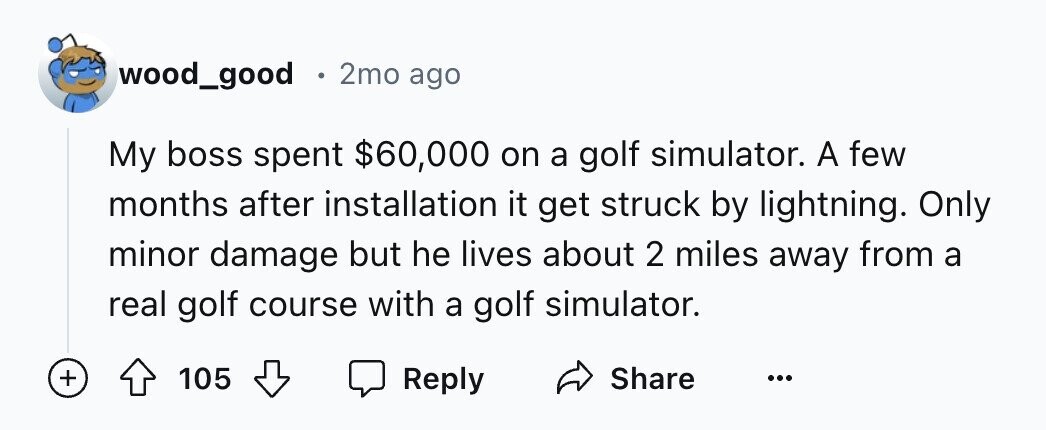 wood_good E 2mo ago My boss spent $60,000 on a golf simulator. A few months after installation it get struck by lightning. Only minor damage but he lives about 2 miles away from a real golf course with a golf simulator. + Share 105 Reply ...
