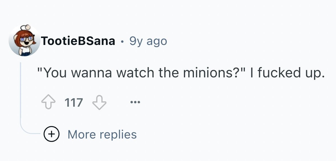 TootieBSana . 9y ago You wanna watch the minions? I fucked up. 117 ... + More replies