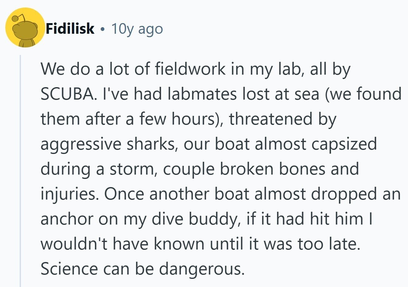 Fidilisk 10y ago We do a lot of fieldwork in my lab, all by SCUBA. I've had labmates lost at sea (we found them after a few hours), threatened by aggressive sharks, our boat almost capsized during a storm, couple broken bones and injuries. Once another boat almost dropped an anchor on my dive buddy, if it had hit him I wouldn't have known until it was too late. Science can be dangerous.