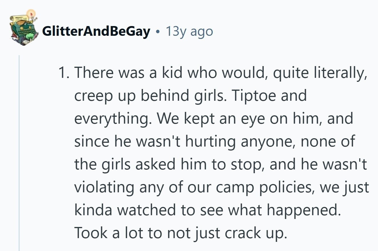 GlitterAndBeGay 13y ago 1. There was a kid who would, quite literally, creep up behind girls. Tiptoe and everything. We kept an eye on him, and since he wasn't hurting anyone, none of the girls asked him to stop, and he wasn't violating any of our camp policies, we just kinda watched to see what happened. Took a lot to not just crack up.