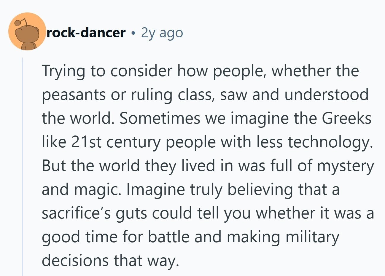 rock-dancer 2y ago Trying to consider how people, whether the peasants or ruling class, saw and understood the world. Sometimes we imagine the Greeks like 21st century people with less technology. But the world they lived in was full of mystery and magic. Imagine truly believing that a sacrifice's guts could tell you whether it was a good time for battle and making military decisions that way.