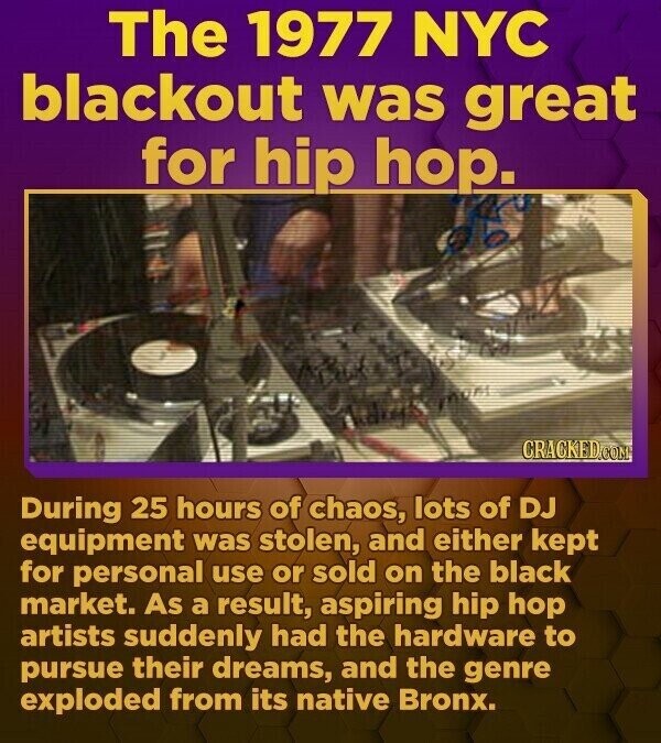 The 1977 NYC blackout was great for hip hop. CRACKED.COM During 25 hours of chaos, lots of DJ equipment was stolen, and either kept for personal use or sold on the black market. As a result, aspiring hip hop artists suddenly had the hardware to pursue their dreams, and the genre exploded from its native Bronx.