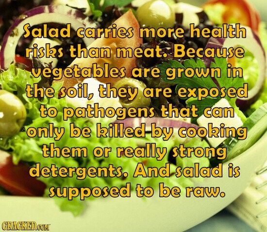 Salad carries more health risks than meat. Because vegetables are grown in the soil, they are exposed to pathogens that can only be killed by cooking them or really strong detergents, And salad is supposed to be raw. GRACKED.COM
