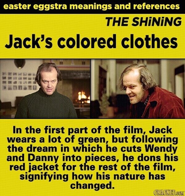 easter eggstra meanings and references THE SHiNiNG Jack's colored clothes In the first part of the film, Jack wears a lot of green, but following the dream in which he cuts Wendy and Danny into pieces, he dons his red jacket for the rest of the film, signifying how his nature has changed. GRACKED.COM
