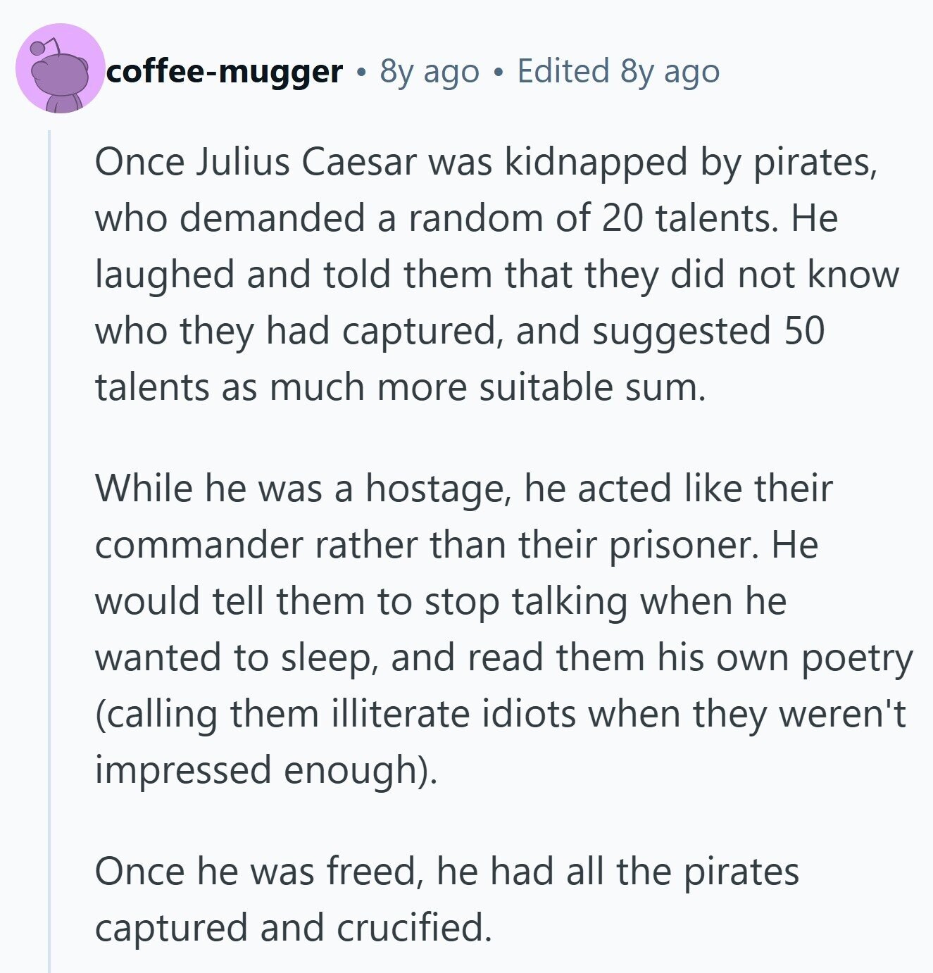coffee-mugger 8y ago Edited 8y ago Once Julius Caesar was kidnapped by pirates, who demanded a random of 20 talents. Не laughed and told them that they did not know who they had captured, and suggested 50 talents as much more suitable sum. While he was a hostage, he acted like their commander rather than their prisoner. Не would tell them to stop talking when he wanted to sleep, and read them his own poetry (calling them illiterate idiots when they weren't impressed enough). Once he was freed, he had all the pirates captured and crucified.