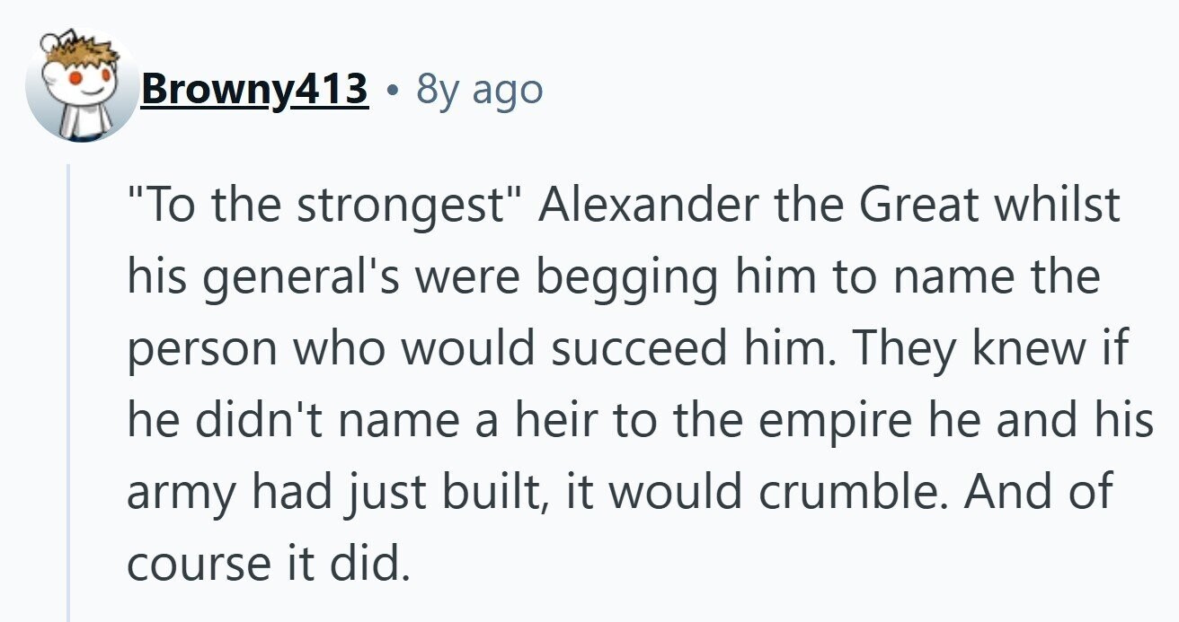Browny413 8y ago To the strongest Alexander the Great whilst his general's were begging him to name the person who would succeed him. They knew if he didn't name a heir to the empire he and his army had just built, it would crumble. And of course it did. 