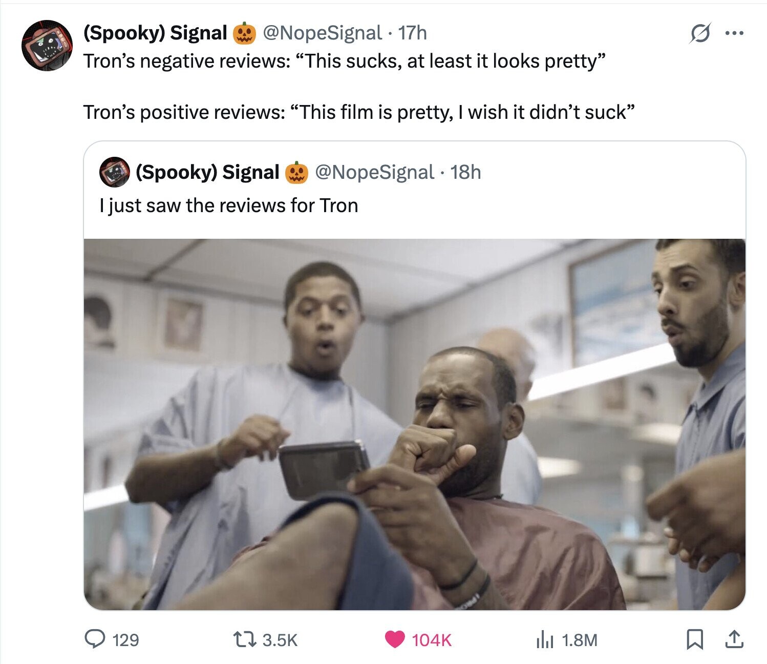 @NopeSignal 17h s ... (Spooky) Signal Tron's negative reviews: This sucks, at least it looks pretty Tron's positive reviews: This film is pretty, I wish it didn't suck (Spooky) Signal @NopeSignal 18h I just saw the reviews for Tron 129 3.5K 104K del 1.8M 