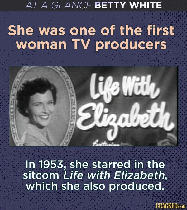 AT A GLANCE BETTY WHITE She was one of the first woman TV producers Life With Elizabeth fantusian In 1953, she starred in the sitcom Life with Elizabeth, which she also produced. CRACKED.COM