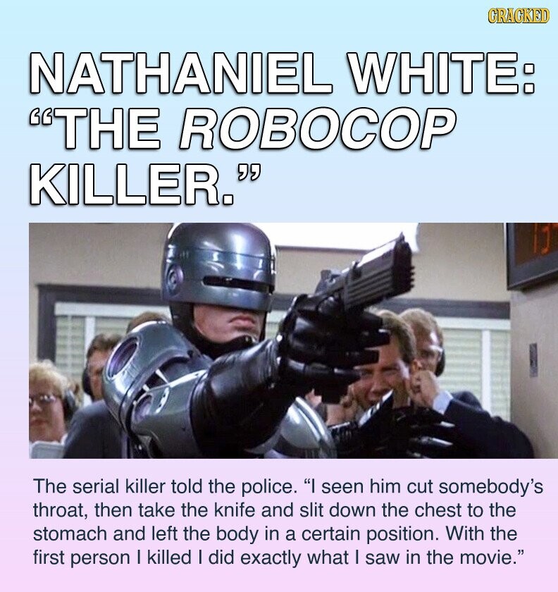 GRACKED NATHANIEL WHITE: THE ROBOCOP KILLER. ] The serial killer told the police. I seen him cut somebody's throat, then take the knife and slit down the chest to the stomach and left the body in a certain position. With the first person I killed I did exactly what I saw in the movie.