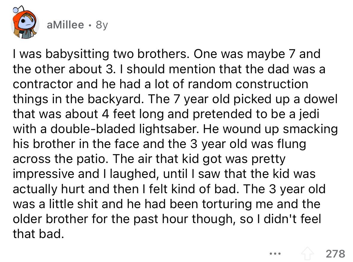 aMillee 8y I was babysitting two brothers. One was maybe 7 and the other about 3. I should mention that the dad was a contractor and he had a lot of random construction things in the backyard. The 7 year old picked up a dowel that was about 4 feet long and pretended to be a jedi with a double-bladed lightsaber. Не wound up smacking his brother in the face and the 3 year old was flung across the patio. The air that kid got was pretty impressive and I laughed, until I saw that the kid was actually hurt