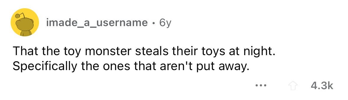 imade_a_username . 6y That the toy monster steals their toys at night. Specifically the ones that aren't put away. ... 4.3k