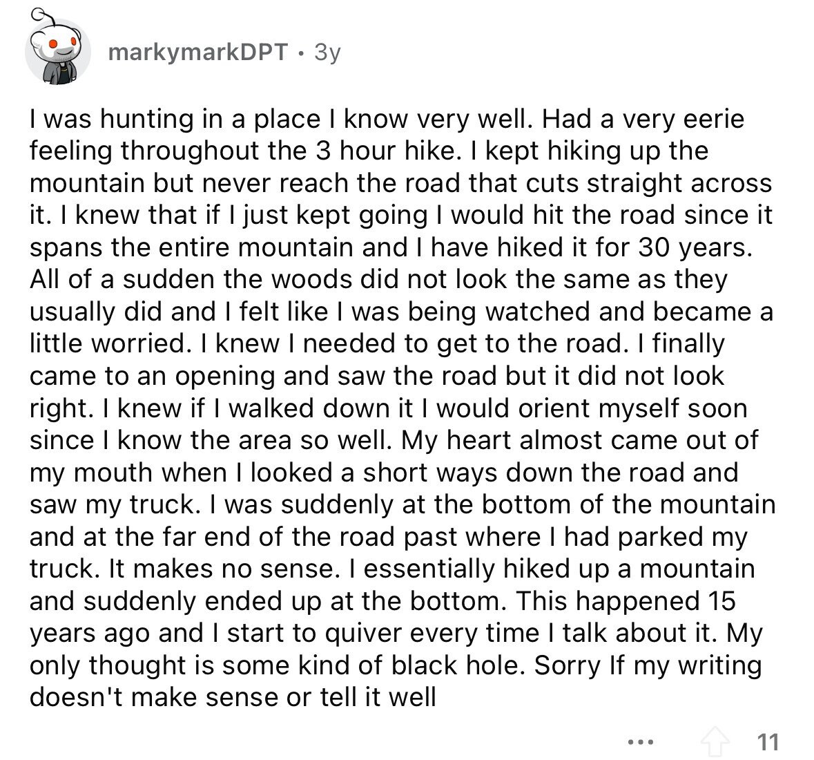 markymarkDPT 3y I was hunting in a place I know very well. Had a very eerie feeling throughout the 3 hour hike. I kept hiking up the mountain but never reach the road that cuts straight across it. I knew that if I just kept going I would hit the road since it spans the entire mountain and I have hiked it for 30 years. All of a sudden the woods did not look the same as they usually did and I felt like I was being watched and became a little worried. I knew I needed to get to