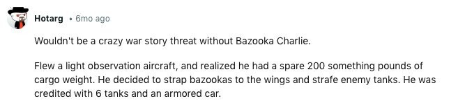 Hotarg 6mo ago Wouldn't be a crazy war story threat without Bazooka Charlie. Flew a light observation aircraft, and realized he had a spare 200 something pounds of cargo weight. Не decided to strap bazookas to the wings and strafe enemy tanks. Не was credited with 6 tanks and an armored car. 