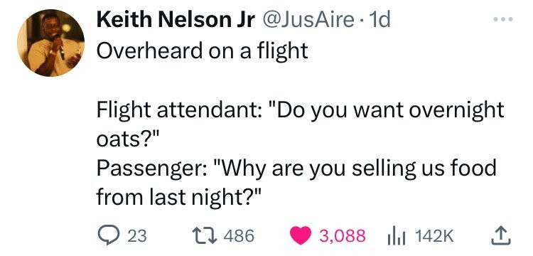 Keith Nelson Jr @JusAire 1d ... Overheard on a flight Flight attendant: Do you want overnight oats? Passenger: Why are you selling us food from last night? 23 486 3,088 142K 