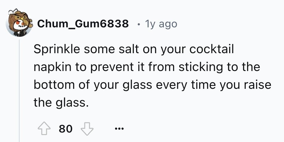Chum_Gum6838 1y ago Sprinkle some salt on your cocktail napkin to prevent it from sticking to the bottom of your glass every time you raise the glass. 80 ...