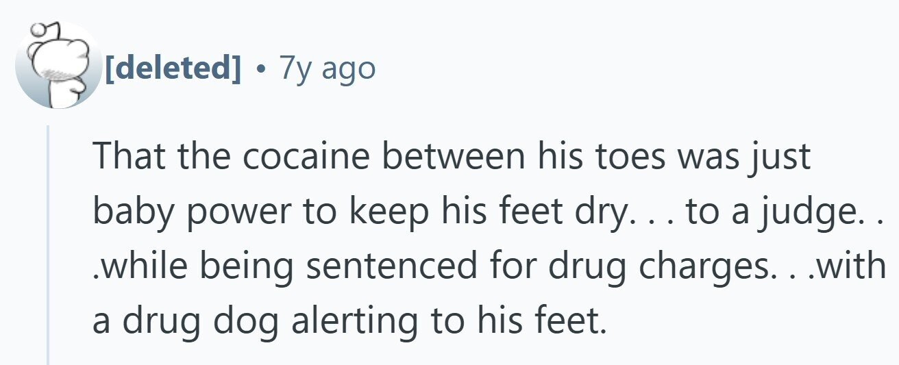 . 7y ago That the cocaine between his toes was just baby power to keep his feet dry... . to a judge. . .while being sentenced for drug charges.. . .with a drug dog alerting to his feet.